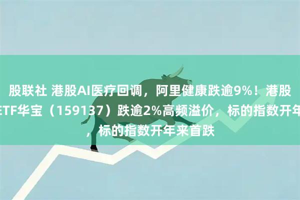 股联社 港股AI医疗回调，阿里健康跌逾9%！港股通医疗ETF华宝（159137）跌逾2%高频溢价，标的指数开年来首跌