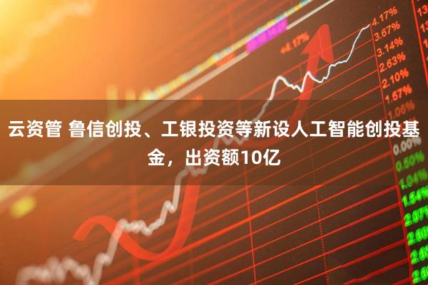 云资管 鲁信创投、工银投资等新设人工智能创投基金，出资额10亿