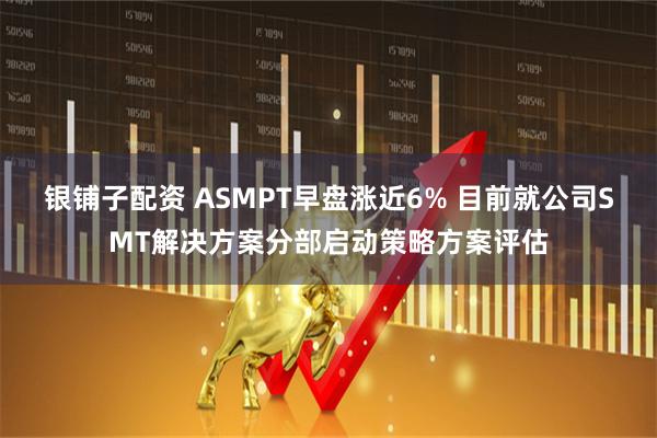 银铺子配资 ASMPT早盘涨近6% 目前就公司SMT解决方案分部启动策略方案评估