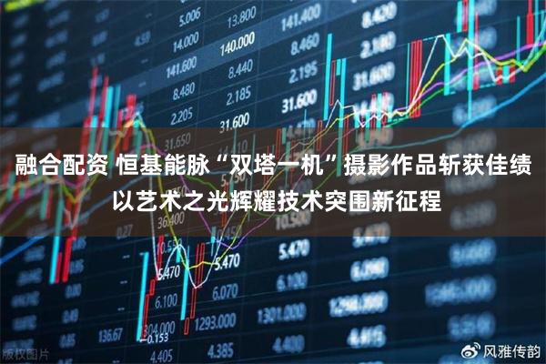 融合配资 恒基能脉“双塔一机”摄影作品斩获佳绩 以艺术之光辉耀技术突围新征程