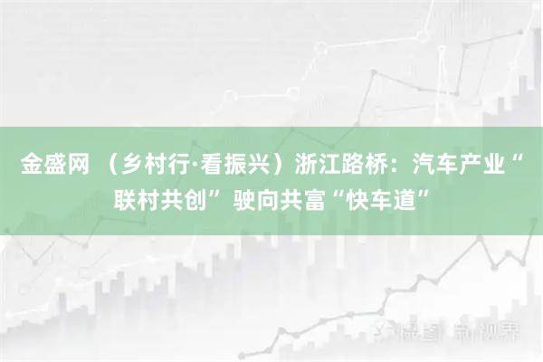 金盛网 （乡村行·看振兴）浙江路桥：汽车产业“联村共创” 驶向共富“快车道”