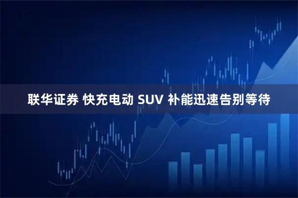 联华证券 快充电动 SUV 补能迅速告别等待