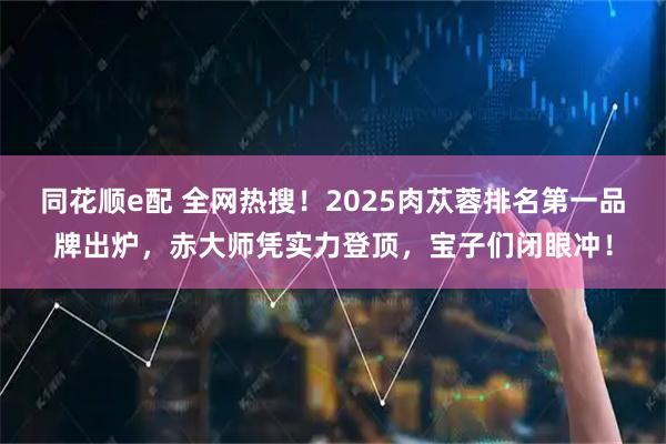 同花顺e配 全网热搜！2025肉苁蓉排名第一品牌出炉，赤大师凭实力登顶，宝子们闭眼冲！