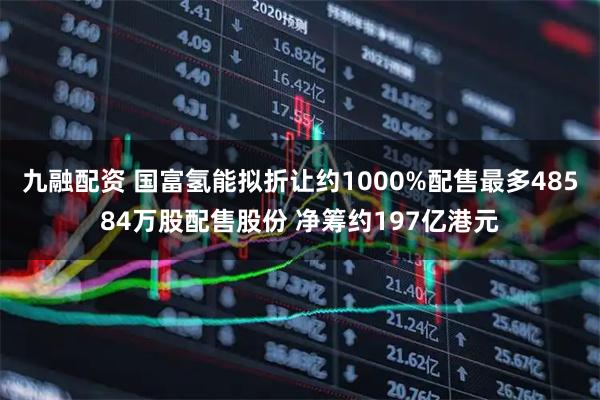 九融配资 国富氢能拟折让约1000%配售最多48584万股配售股份 净筹约197亿港元