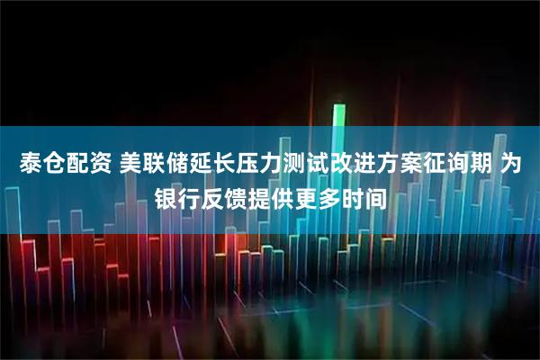 泰仓配资 美联储延长压力测试改进方案征询期 为银行反馈提供更多时间