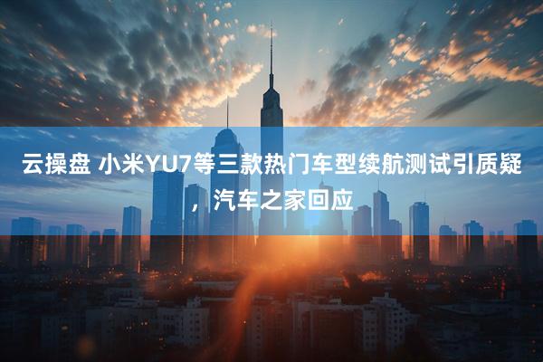 云操盘 小米YU7等三款热门车型续航测试引质疑，汽车之家回应