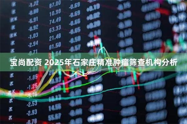 宝尚配资 2025年石家庄精准肿瘤筛查机构分析