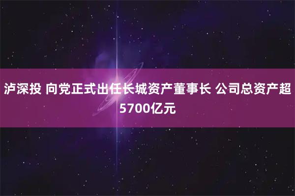 泸深投 向党正式出任长城资产董事长 公司总资产超5700亿元