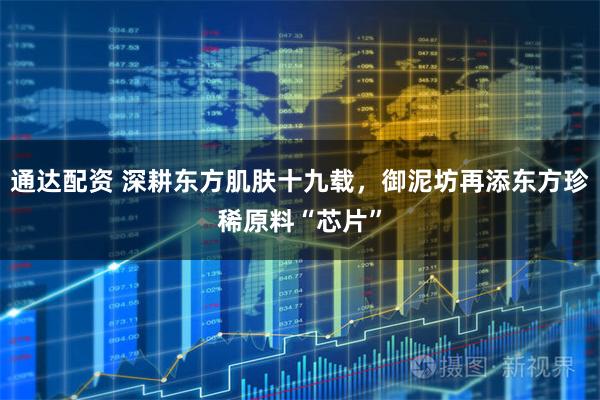 通达配资 深耕东方肌肤十九载，御泥坊再添东方珍稀原料“芯片”