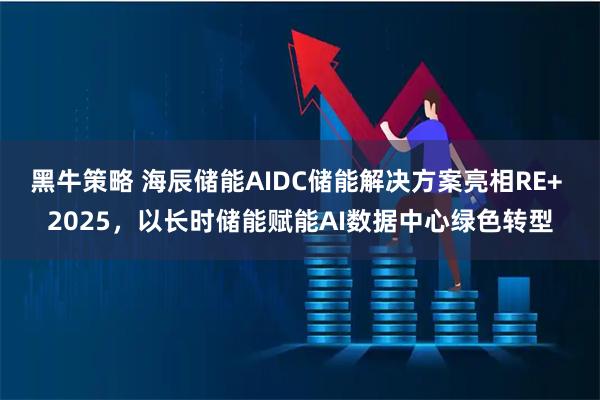 黑牛策略 海辰储能AIDC储能解决方案亮相RE+ 2025，以长时储能赋能AI数据中心绿色转型