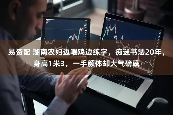 易资配 湖南农妇边喂鸡边练字，痴迷书法20年，身高1米3，一手颜体却大气磅礴