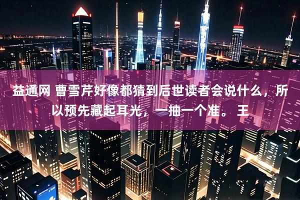 益通网 曹雪芹好像都猜到后世读者会说什么，所以预先藏起耳光，一抽一个准。 王