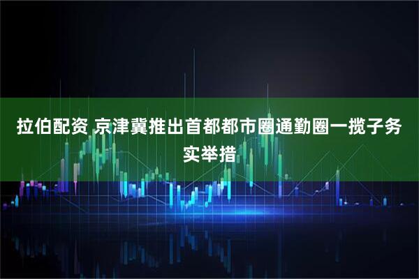 拉伯配资 京津冀推出首都都市圈通勤圈一揽子务实举措